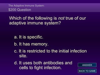The Adaptive Immune System:
$200 Question
Which of the following is not true of our
adaptive immune system?
a. It is specific.
b. It has memory.
c. It is restricted to the initial infection
site.
d. It uses both antibodies and
cells to fight infection.
BACK TO GAME
ANSWER
 
