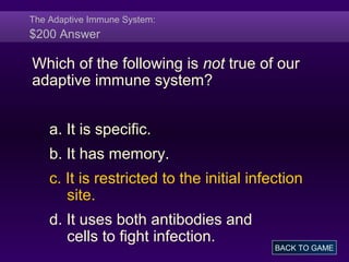 The Adaptive Immune System:
$200 Answer
Which of the following is not true of our
adaptive immune system?
a. It is specific.
b. It has memory.
c. It is restricted to the initial infection
site.
d. It uses both antibodies and
cells to fight infection.
BACK TO GAME
 