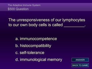 The Adaptive Immune System:
$500 Question
The unresponsiveness of our lymphocytes
to our own body cells is called _________.
a. immunocompetence
b. histocompatibility
c. self-tolerance
d. immunological memory
BACK TO GAME
ANSWER
 