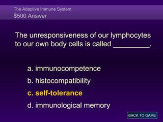 The Adaptive Immune System:
$500 Answer
The unresponsiveness of our lymphocytes
to our own body cells is called _________.
a. immunocompetence
b. histocompatibility
c. self-tolerance
d. immunological memory
BACK TO GAME
 