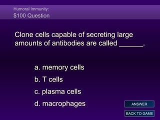 Humoral Immunity:
$100 Question
Clone cells capable of secreting large
amounts of antibodies are called ______.
a. memory cells
b. T cells
c. plasma cells
d. macrophages
BACK TO GAME
ANSWER
 