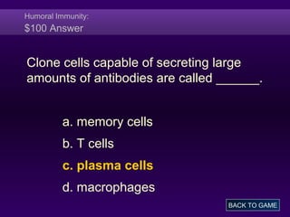 Humoral Immunity:
$100 Answer
Clone cells capable of secreting large
amounts of antibodies are called ______.
a. memory cells
b. T cells
c. plasma cells
d. macrophages
BACK TO GAME
 