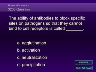Humoral Immunity:
$200 Question
The ability of antibodies to block specific
sites on pathogens so that they cannot
bind to cell receptors is called _______.
a. agglutination
b. activation
c. neutralization
d. precipitation
BACK TO GAME
ANSWER
 