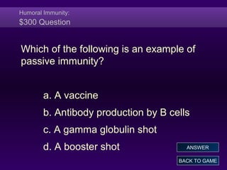 Humoral Immunity:
$300 Question
Which of the following is an example of
passive immunity?
a. A vaccine
b. Antibody production by B cells
c. A gamma globulin shot
d. A booster shot
BACK TO GAME
ANSWER
 