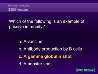 Humoral Immunity:
$300 Answer
Which of the following is an example of
passive immunity?
a. A vaccine
b. Antibody production by B cells
c. A gamma globulin shot
d. A booster shot
BACK TO GAME
 
