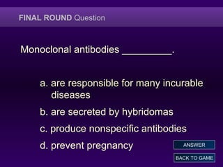 FINAL ROUND Question
Monoclonal antibodies _________.
a. are responsible for many incurable
diseases
b. are secreted by hybridomas
c. produce nonspecific antibodies
d. prevent pregnancy
BACK TO GAME
ANSWER
 