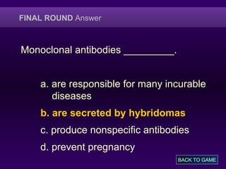 FINAL ROUND Answer
Monoclonal antibodies _________.
a. are responsible for many incurable
diseases
b. are secreted by hybridomas
c. produce nonspecific antibodies
d. prevent pregnancy
BACK TO GAME
 