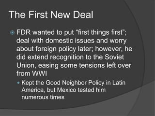 The First New Deal
 FDR wanted to put “first things first”;
deal with domestic issues and worry
about foreign policy later; however, he
did extend recognition to the Soviet
Union, easing some tensions left over
from WWI
 Kept the Good Neighbor Policy in Latin
America, but Mexico tested him
numerous times
 