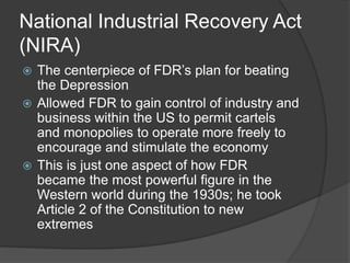 National Industrial Recovery Act
(NIRA)
 The centerpiece of FDR’s plan for beating
the Depression
 Allowed FDR to gain control of industry and
business within the US to permit cartels
and monopolies to operate more freely to
encourage and stimulate the economy
 This is just one aspect of how FDR
became the most powerful figure in the
Western world during the 1930s; he took
Article 2 of the Constitution to new
extremes
 