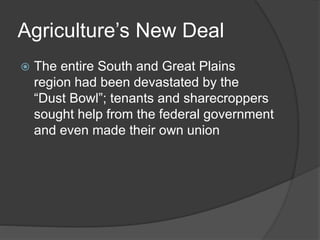 Agriculture’s New Deal
 The entire South and Great Plains
region had been devastated by the
“Dust Bowl”; tenants and sharecroppers
sought help from the federal government
and even made their own union
 