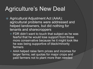 Agriculture’s New Deal
 Agricultural Adjustment Act (AAA);
agricultural problems were addressed and
helped landowners, but did nothing for
tenants and sharecroppers
 FDR didn’t want to touch that subject as he was
fearful that he would lose support from those
more conservative because he it might look like
he was being supportive of black/minority
farmers
 AAA helped raise farm prices and incomes for
larger farms; set quotas for major crops and
paid farmers not to plant more than needed
 
