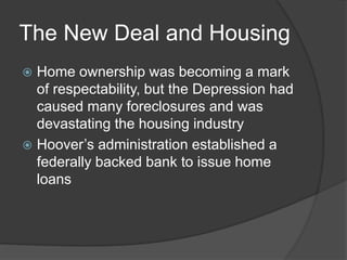 The New Deal and Housing
 Home ownership was becoming a mark
of respectability, but the Depression had
caused many foreclosures and was
devastating the housing industry
 Hoover’s administration established a
federally backed bank to issue home
loans
 