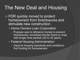 The New Deal and Housing
 FDR quickly moved to protect
homeowners from foreclosures and
stimulate new construction
 Home Owners Loan Corporation
○ Purpose was to refinance homes to prevent
foreclosures; amortized shorter loans to ones
with longer time periods (20 to 30 years)
 Federal Housing Administration
○ Improve housing standards and conditions;
find funding for homeowners
 
