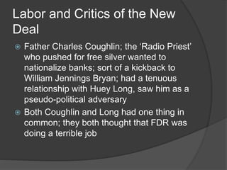 Labor and Critics of the New
Deal
 Father Charles Coughlin; the ‘Radio Priest’
who pushed for free silver wanted to
nationalize banks; sort of a kickback to
William Jennings Bryan; had a tenuous
relationship with Huey Long, saw him as a
pseudo-political adversary
 Both Coughlin and Long had one thing in
common; they both thought that FDR was
doing a terrible job
 