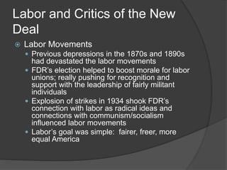 Labor and Critics of the New
Deal
 Labor Movements
 Previous depressions in the 1870s and 1890s
had devastated the labor movements
 FDR’s election helped to boost morale for labor
unions; really pushing for recognition and
support with the leadership of fairly militant
individuals
 Explosion of strikes in 1934 shook FDR’s
connection with labor as radical ideas and
connections with communism/socialism
influenced labor movements
 Labor’s goal was simple: fairer, freer, more
equal America
 