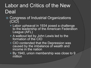Labor and Critics of the New
Deal
 Congress of Industrial Organizations
(CIO)
 Labor upheaval in 1934 posed a challenge
to the leadership of the American Federation
League (AFL)
 A walkout led by John Lewis led to the
formation of the CIO
 CIO contended that the Depression was
caused by the imbalance of wealth and
income in the nation
 By 1940, union membership was close to 9
million
 