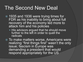 The Second New Deal
 1935 and 1936 were trying times for
FDR as his inability to bring about full
recovery of the economy led more to
attack him and his policies
 His advisors argued that he should move
further to the left in order to quell the
radicals
 To make matters worse, Americans were
realizing “first things first” wasn’t the only
issue; fascism in Europe was
demanding a president that would
respond appropriately for the US
 