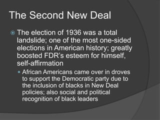 The Second New Deal
 The election of 1936 was a total
landslide; one of the most one-sided
elections in American history; greatly
boosted FDR’s esteem for himself,
self-affirmation
 African Americans came over in droves
to support the Democratic party due to
the inclusion of blacks in New Deal
policies; also social and political
recognition of black leaders
 