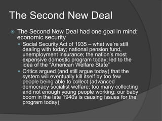 The Second New Deal
 The Second New Deal had one goal in mind:
economic security
 Social Security Act of 1935 – what we’re still
dealing with today; national pension fund,
unemployment insurance; the nation’s most
expensive domestic program today; led to the
idea of the “American Welfare State”
 Critics argued (and still argue today) that the
system will eventually kill itself by too few
people being able to collect (advanced
democracy socialist welfare; too many collecting
and not enough young people working; our baby
boom in the late 1940s is causing issues for the
program today)
 