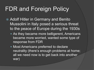 FDR and Foreign Policy
 Adolf Hitler in Germany and Benito
Mussolini in Italy posed a serious threat
to the peace of Europe during the 1930s
 As they became more belligerent, Americans
became more worried, wanted some type of
response from FDR
 Most Americans preferred to declare
neutrality (there’s enough problems at home;
all we need now is to get back into another
war)
 