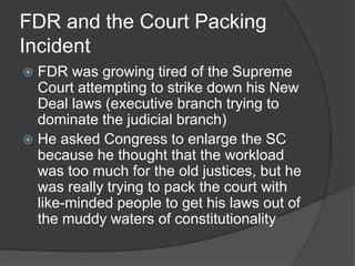FDR and the Court Packing
Incident
 FDR was growing tired of the Supreme
Court attempting to strike down his New
Deal laws (executive branch trying to
dominate the judicial branch)
 He asked Congress to enlarge the SC
because he thought that the workload
was too much for the old justices, but he
was really trying to pack the court with
like-minded people to get his laws out of
the muddy waters of constitutionality
 