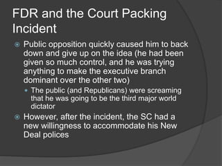 FDR and the Court Packing
Incident
 Public opposition quickly caused him to back
down and give up on the idea (he had been
given so much control, and he was trying
anything to make the executive branch
dominant over the other two)
 The public (and Republicans) were screaming
that he was going to be the third major world
dictator
 However, after the incident, the SC had a
new willingness to accommodate his New
Deal polices
 