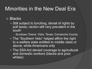 Minorities in the New Deal Era
 Blacks
 Still subject to lynching, denial of rights by
poll taxes; racism still very prevalent in the
south
○ Sundown Towns; Vidor, Texas; Comanche County
 The “Southern Veto” helped affirm the right
to a welfare state entitled to middle class or
above, white Americans only
 The SSA Act denied coverage to agricultural
and domestic workers (blacks and poor
whites)
 