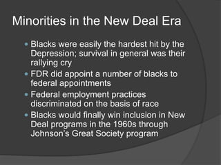 Minorities in the New Deal Era
 Blacks were easily the hardest hit by the
Depression; survival in general was their
rallying cry
 FDR did appoint a number of blacks to
federal appointments
 Federal employment practices
discriminated on the basis of race
 Blacks would finally win inclusion in New
Deal programs in the 1960s through
Johnson’s Great Society program
 