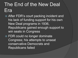 The End of the New Deal
Era
 After FDR’s court packing incident and
his lack of funding support for his own
New Deal programs in 1936,
Republicans gained enough support to
win seats in Congress
 FDR could no longer dominate
Congress; his attempts to unseat
conservative Democrats and
Republicans failed
 