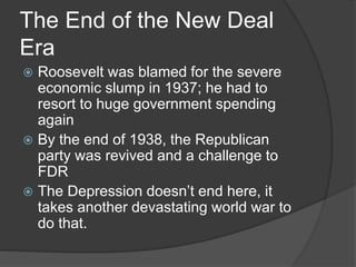 The End of the New Deal
Era
 Roosevelt was blamed for the severe
economic slump in 1937; he had to
resort to huge government spending
again
 By the end of 1938, the Republican
party was revived and a challenge to
FDR
 The Depression doesn’t end here, it
takes another devastating world war to
do that.
 