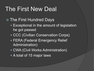 The First New Deal
 The First Hundred Days
 Exceptional in the amount of legislation
he got passed
 CCC (Civilian Conservation Corps)
 FERA (Federal Emergency Relief
Administration)
 CWA (Civil Works Administration)
 A total of 15 major laws
 
