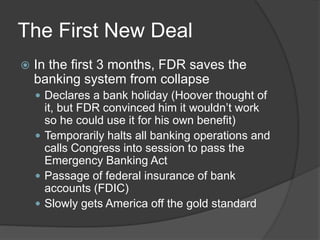 The First New Deal
 In the first 3 months, FDR saves the
banking system from collapse
 Declares a bank holiday (Hoover thought of
it, but FDR convinced him it wouldn’t work
so he could use it for his own benefit)
 Temporarily halts all banking operations and
calls Congress into session to pass the
Emergency Banking Act
 Passage of federal insurance of bank
accounts (FDIC)
 Slowly gets America off the gold standard
 