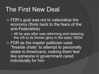 The First New Deal
 FDR’s goal was not to nationalize the
economy (think back to the fears of the
anti-Federalists)
 All he was after was reforming and restoring
the US to its former glory in the early 1920s
 FDR as the master politician used
“fireside chats” to attempt to personally
relate to Americans; making them feel
like someone in government cared
individually for him
 