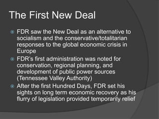 The First New Deal
 FDR saw the New Deal as an alternative to
socialism and the conservative/totalitarian
responses to the global economic crisis in
Europe
 FDR’s first administration was noted for
conservation, regional planning, and
development of public power sources
(Tennessee Valley Authority)
 After the first Hundred Days, FDR set his
sights on long term economic recovery as his
flurry of legislation provided temporarily relief
 