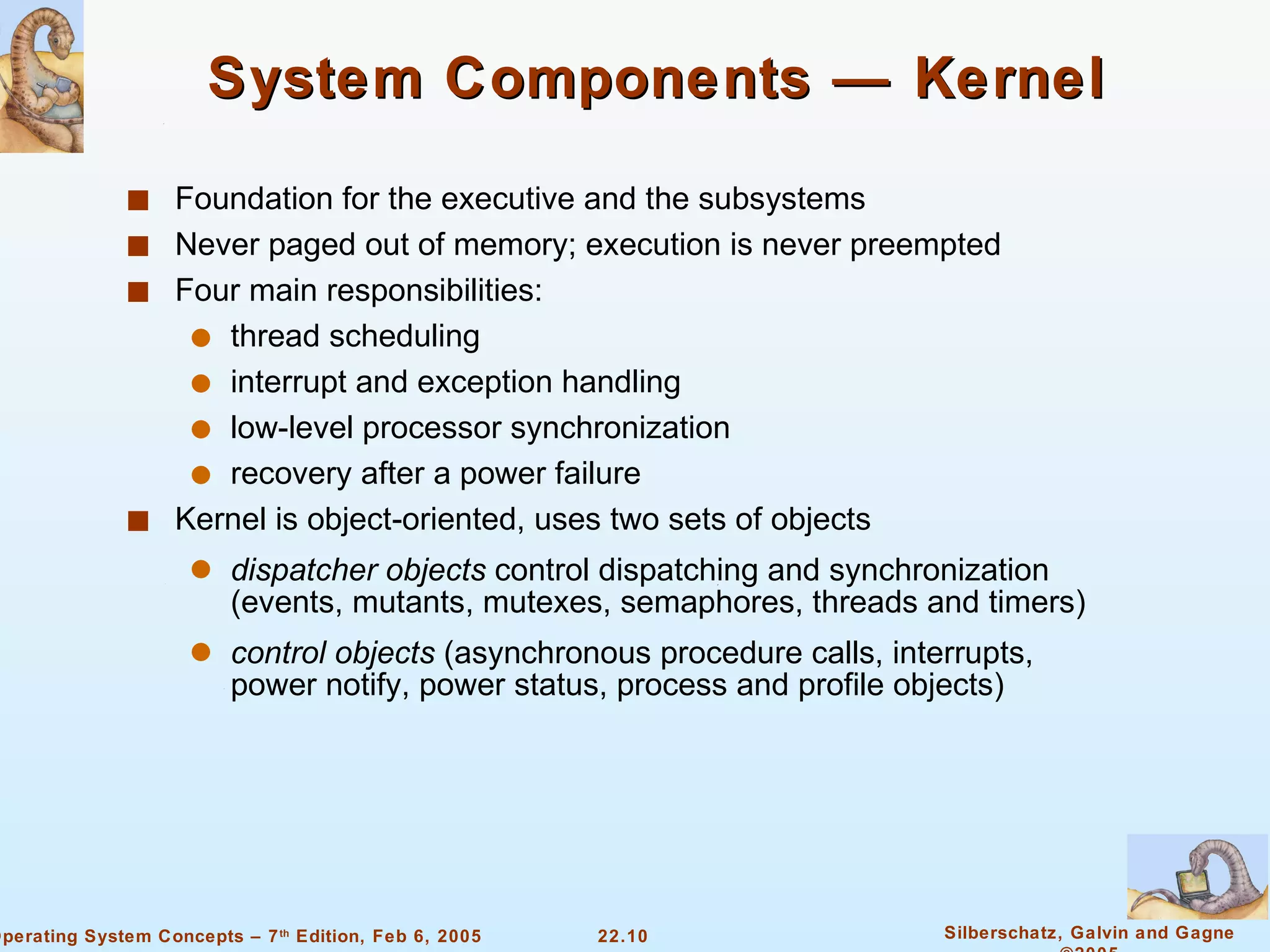 Foundation for the executive and the subsystems Never paged out of memory; execution is never preempted Four main responsibilities:  thread scheduling interrupt and exception handling  low-level processor synchronization recovery after a power failure Kernel is object-oriented, uses two sets of objects dispatcher objects  control dispatching and synchronization (events, mutants, mutexes, semaphores, threads and timers)  control objects  (asynchronous procedure calls, interrupts, power notify, power status, process and profile objects) System Components — Kernel 