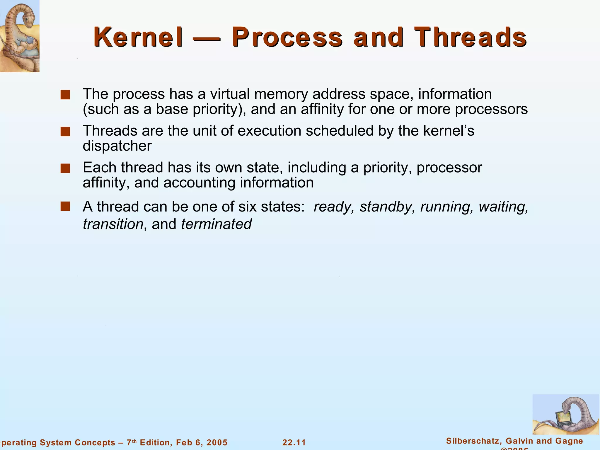 Kernel — Process and Threads The process has a virtual memory address space, information (such as a base priority), and an affinity for one or more processors Threads are the unit of execution scheduled by the kernel’s dispatcher Each thread has its own state, including a priority, processor affinity, and accounting information A thread can be one of six states:  ready, standby, running, waiting, transition , and  terminated 