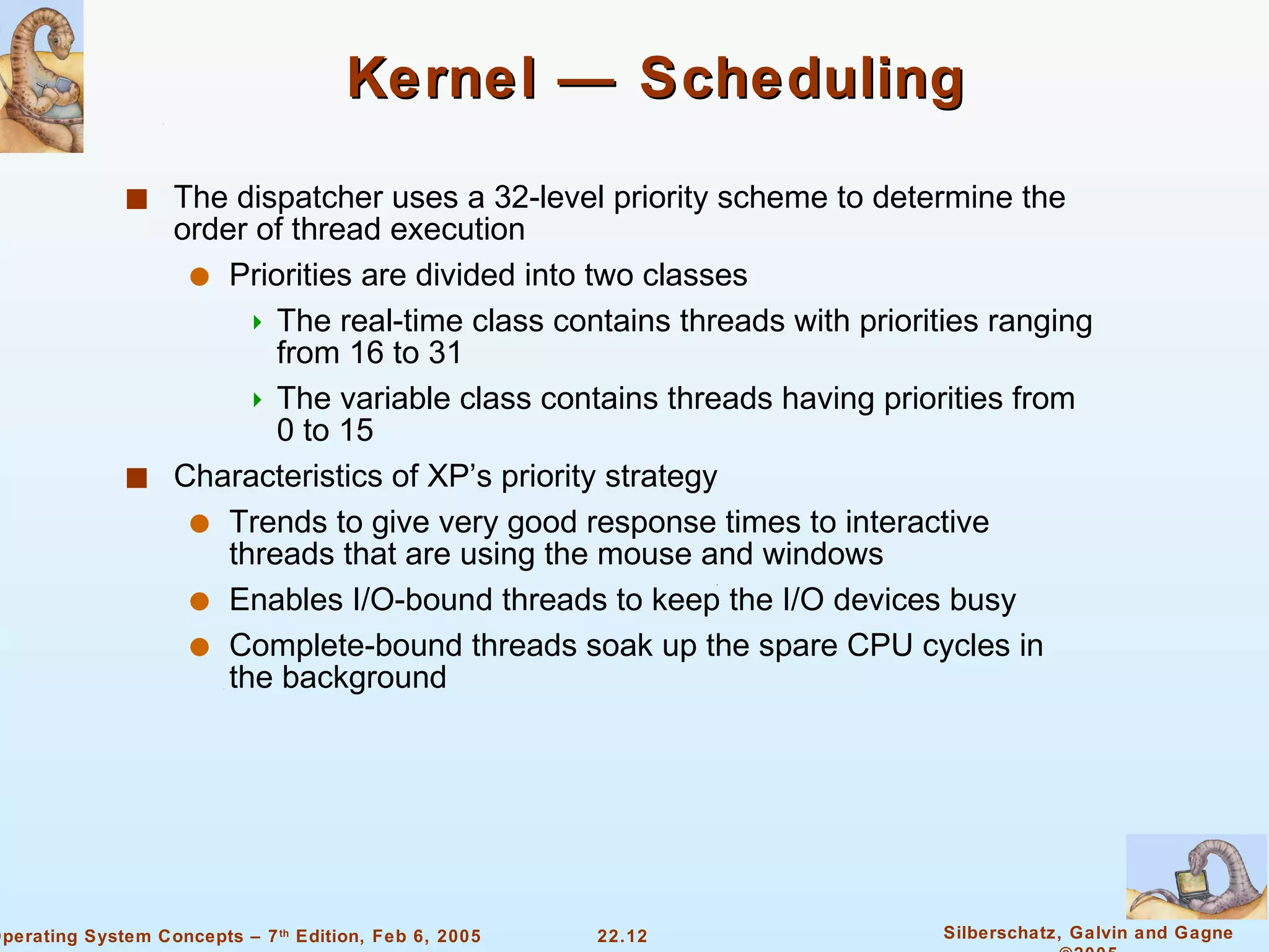 Kernel — Scheduling The dispatcher uses a 32-level priority scheme to determine the order of thread execution  Priorities are divided into two classes The real-time class contains threads with priorities ranging from 16 to 31 The variable class contains threads having priorities from 0 to 15 Characteristics of XP’s priority strategy Trends to give very good response times to interactive threads that are using the mouse and windows Enables I/O-bound threads to keep the I/O devices busy Complete-bound threads soak up the spare CPU cycles in the background 