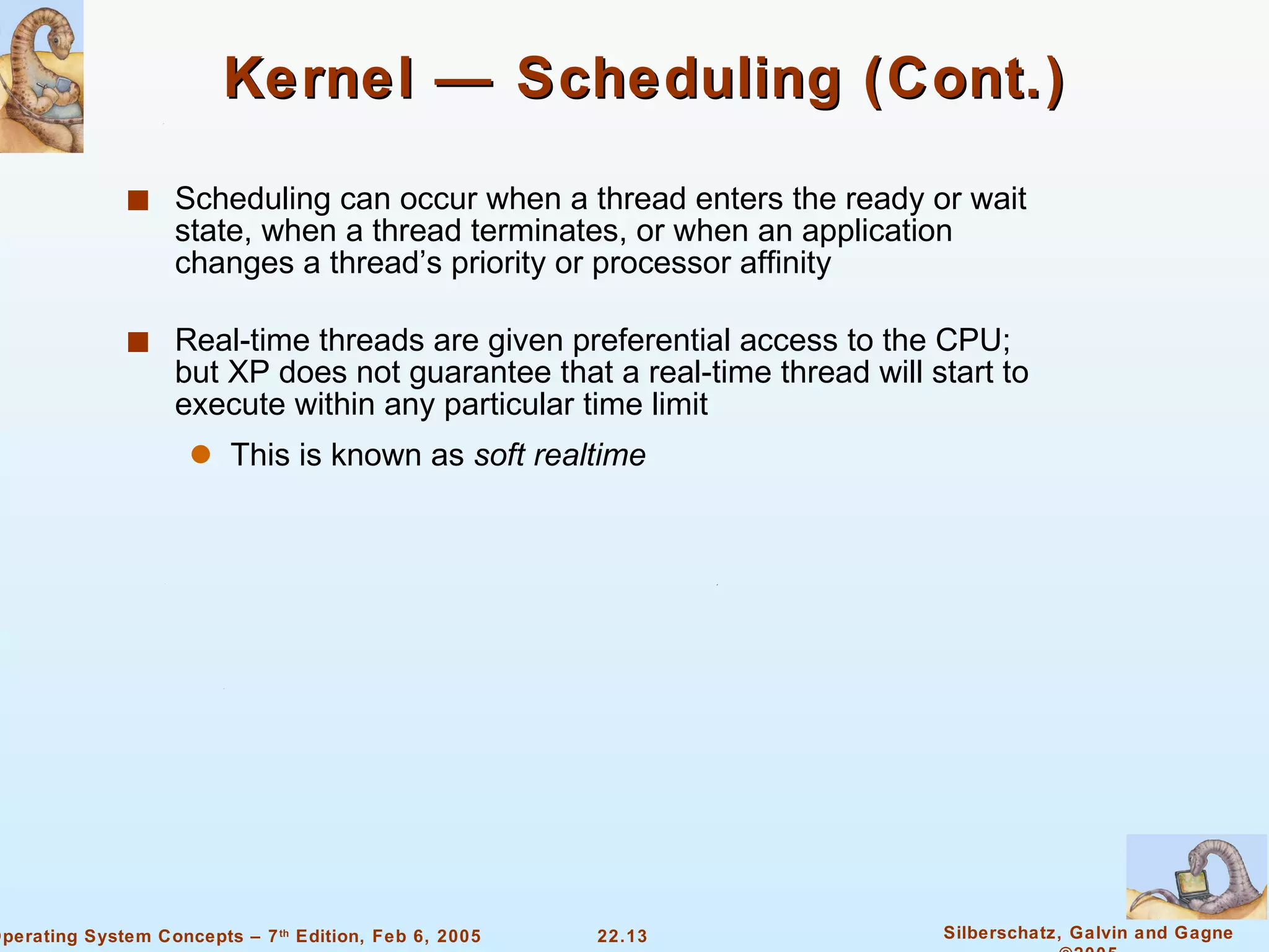 Kernel — Scheduling (Cont.)  Scheduling can occur when a thread enters the ready or wait state, when a thread terminates, or when an application changes a thread’s priority or processor affinity Real-time threads are given preferential access to the CPU; but XP does not guarantee that a real-time thread will start to execute within any particular time limit  This is known as  soft realtime 