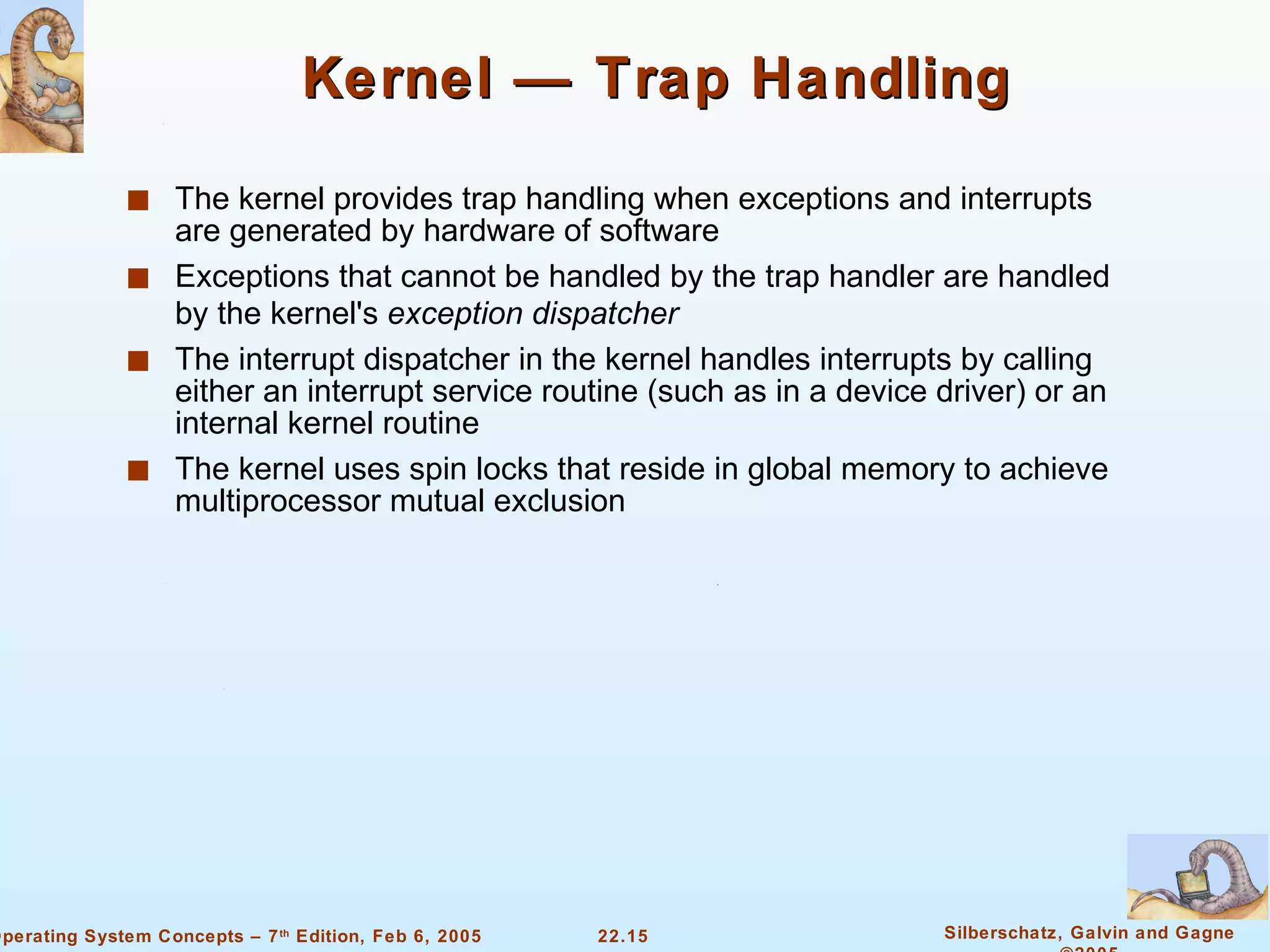 Kernel — Trap Handling The kernel provides trap handling when exceptions and interrupts are generated by hardware of software Exceptions that cannot be handled by the trap handler are handled by the kernel's  exception dispatcher The interrupt dispatcher in the kernel handles interrupts by calling either an interrupt service routine (such as in a device driver) or an internal kernel routine The kernel uses spin locks that reside in global memory to achieve multiprocessor mutual exclusion 