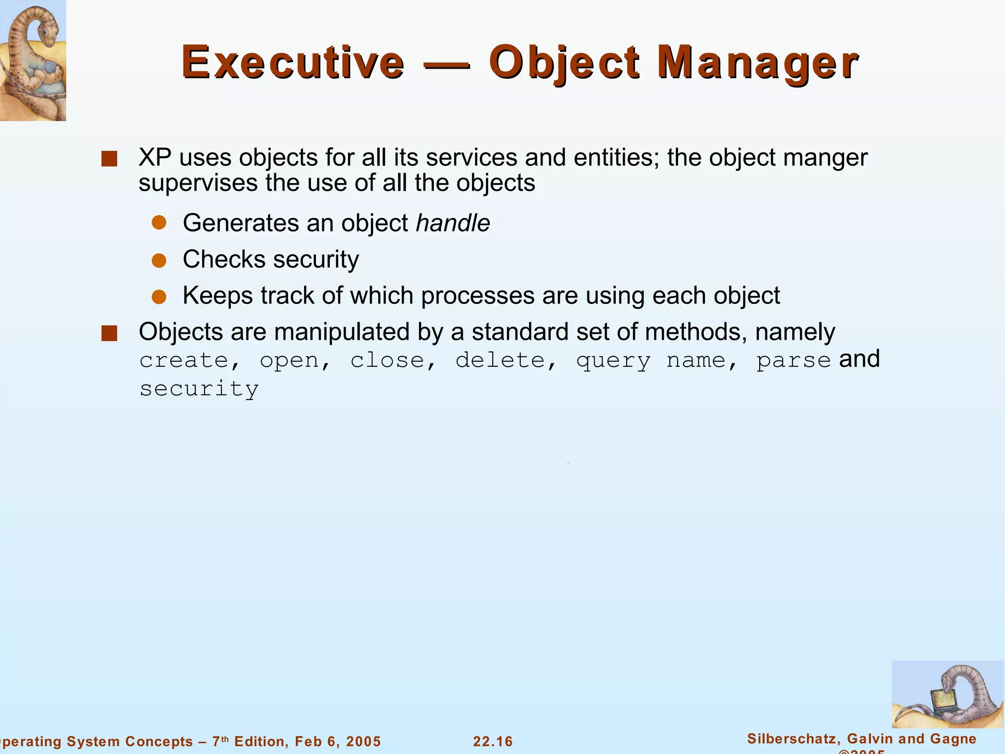 Executive — Object Manager XP uses objects for all its services and entities; the object manger supervises the use of all the objects Generates an object  handle Checks security Keeps track of which processes are using each object Objects are manipulated by a standard set of methods, namely  create, open, close, delete, query name, parse  and  security 