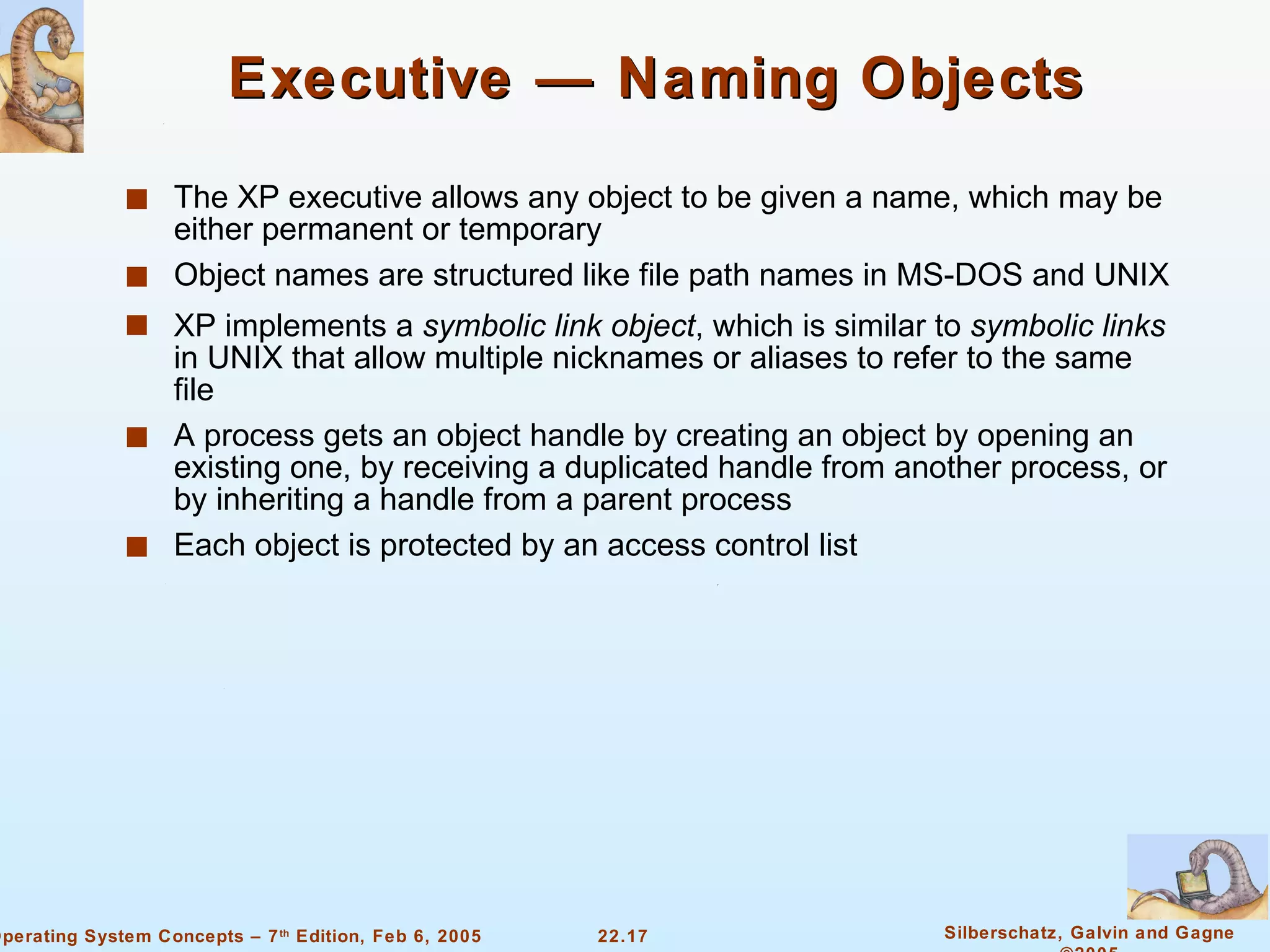 Executive — Naming Objects The XP executive allows any object to be given a name, which may be either permanent or temporary Object names are structured like file path names in MS-DOS and UNIX XP implements a  symbolic link object , which is similar to  symbolic links  in UNIX that allow multiple nicknames or aliases to refer to the same file A process gets an object handle by creating an object by opening an existing one, by receiving a duplicated handle from another process, or by inheriting a handle from a parent process Each object is protected by an access control list 