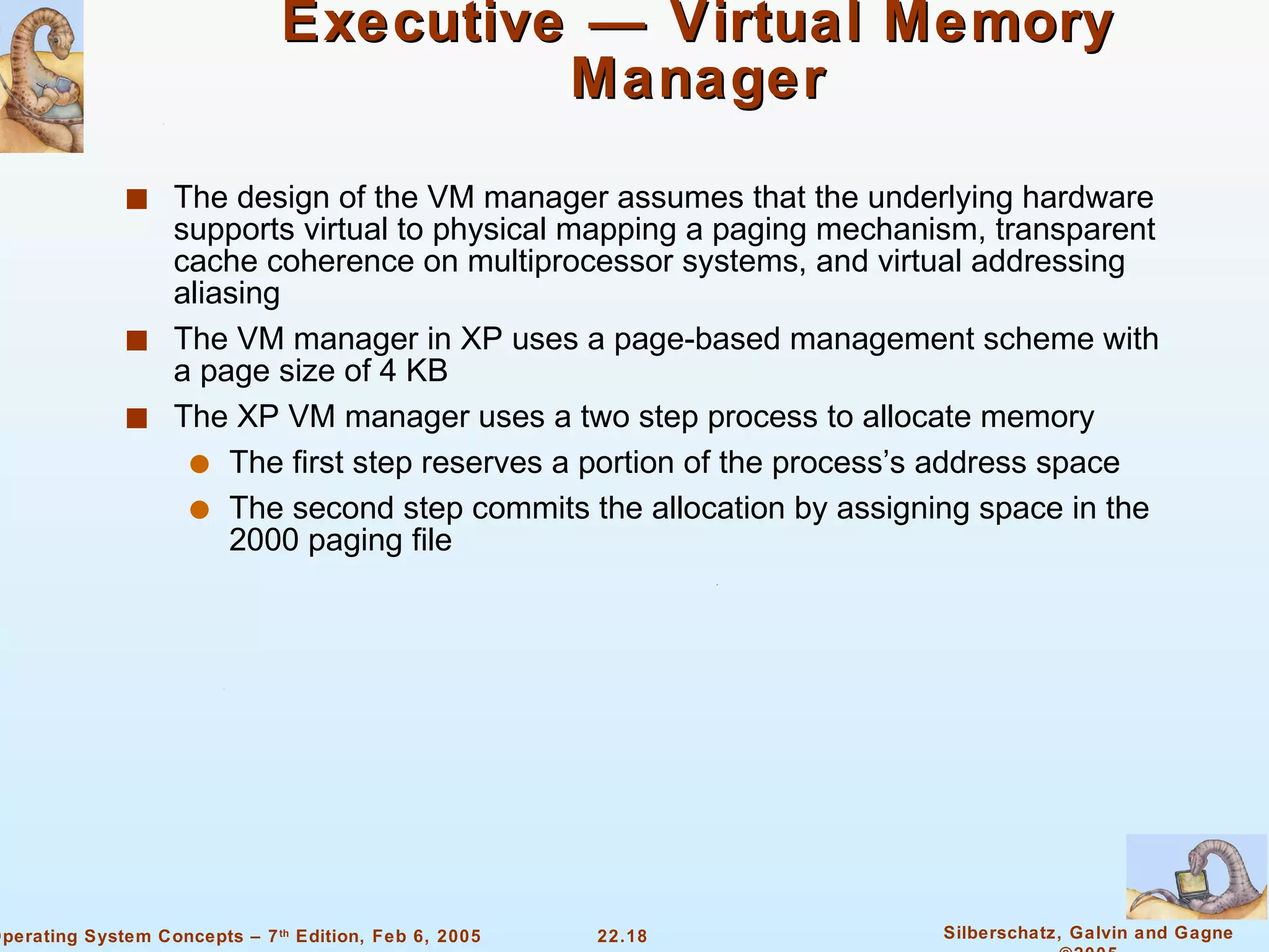 Executive — Virtual Memory Manager The design of the VM manager assumes that the underlying hardware supports virtual to physical mapping a paging mechanism, transparent cache coherence on multiprocessor systems, and virtual addressing aliasing The VM manager in XP uses a page-based management scheme with a page size of 4 KB The XP VM manager uses a two step process to allocate memory The first step reserves a portion of the process’s address space The second step commits the allocation by assigning space in the 2000 paging file 