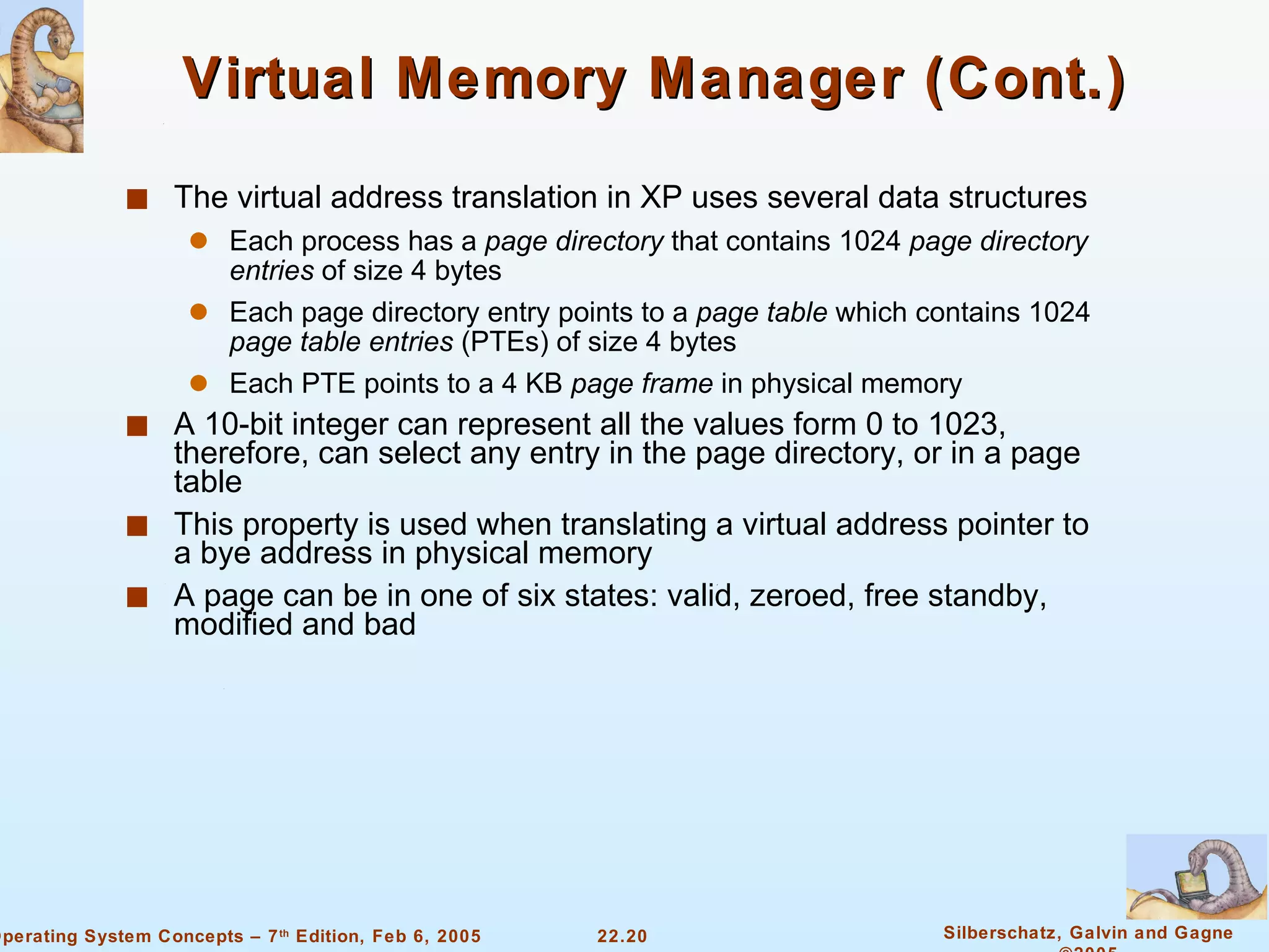 Virtual Memory Manager (Cont.) The virtual address translation in XP uses several data structures Each process has a  page directory  that contains 1024  page directory   entries  of size 4 bytes Each page directory entry points to a  page table  which contains 1024  page table entries  (PTEs) of size 4 bytes Each PTE points to a 4 KB  page frame  in physical memory A 10-bit integer can represent all the values form 0 to 1023, therefore, can select any entry in the page directory, or in a page table This property is used when translating a virtual address pointer to a bye address in physical memory A page can be in one of six states: valid, zeroed, free standby, modified and bad 