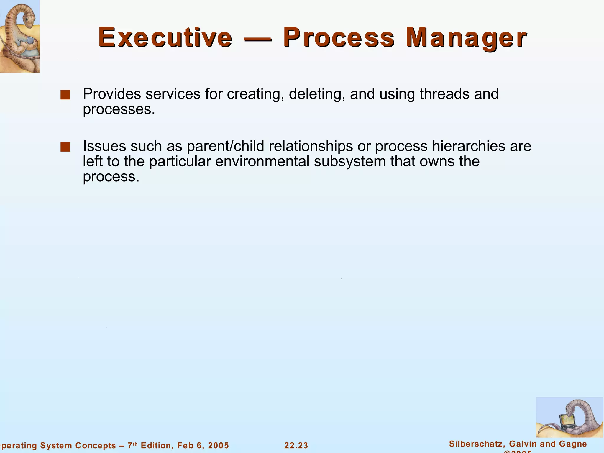 Executive — Process Manager Provides services for creating, deleting, and using threads and processes. Issues such as parent/child relationships or process hierarchies are left to the particular environmental subsystem that owns the process. 