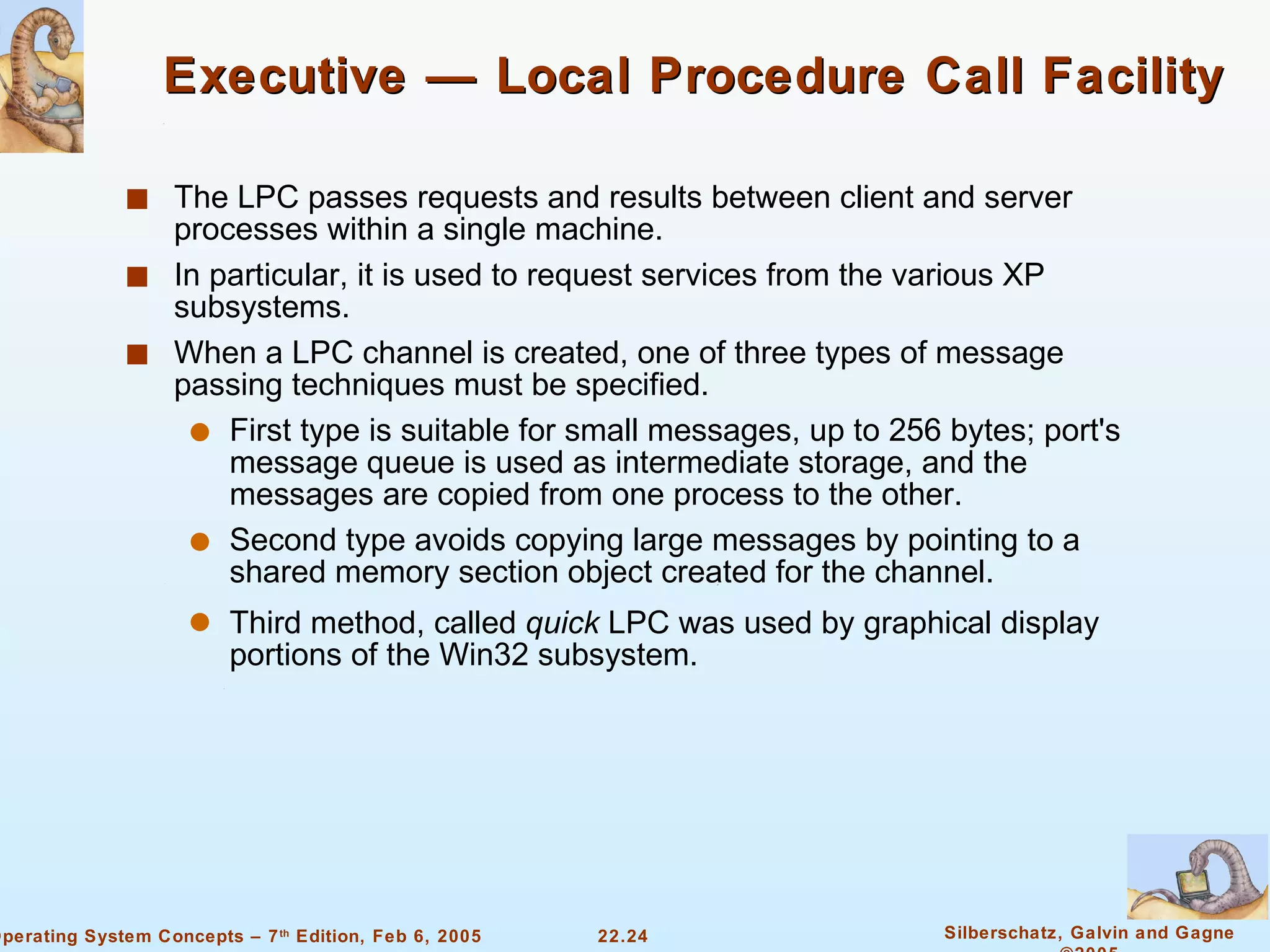 Executive — Local Procedure Call Facility The LPC passes requests and results between client and server processes within a single machine. In particular, it is used to request services from the various XP subsystems. When a LPC channel is created, one of three types of message passing techniques must be specified. First type is suitable for small messages, up to 256 bytes; port's message queue is used as intermediate storage, and the messages are copied from one process to the other. Second type avoids copying large messages by pointing to a shared memory section object created for the channel. Third method, called  quick  LPC was used by graphical display portions of the Win32 subsystem. 