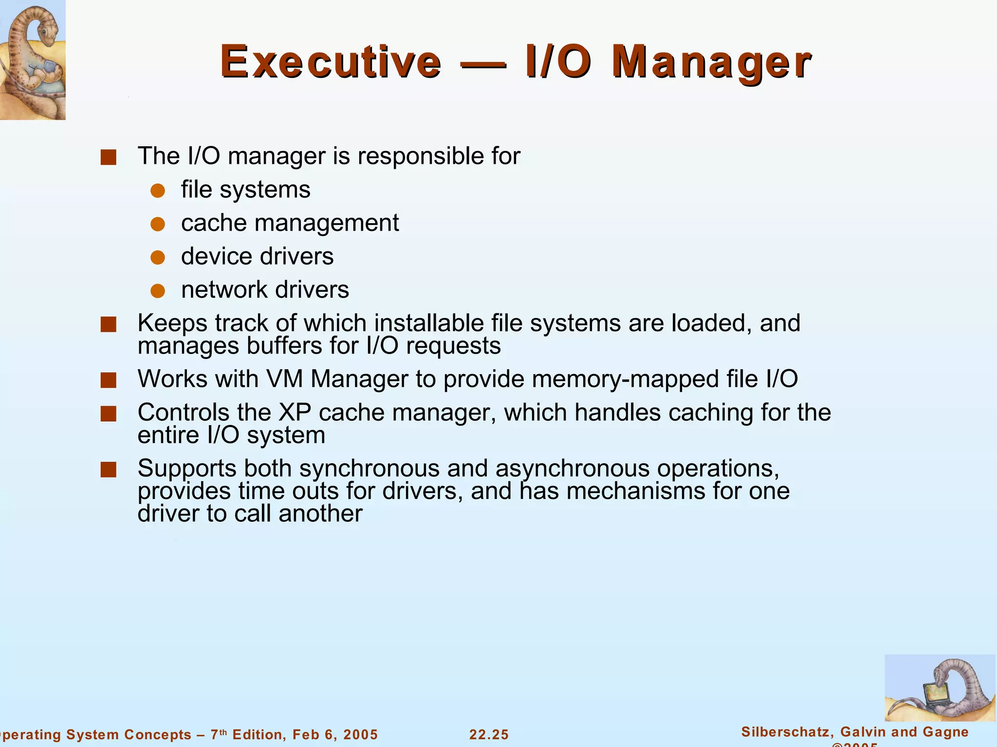 Executive — I/O Manager The I/O manager is responsible for  file systems cache management  device drivers network drivers Keeps track of which installable file systems are loaded, and manages buffers for I/O requests Works with VM Manager to provide memory-mapped file I/O Controls the XP cache manager, which handles caching for the entire I/O system Supports both synchronous and asynchronous operations, provides time outs for drivers, and has mechanisms for one driver to call another 