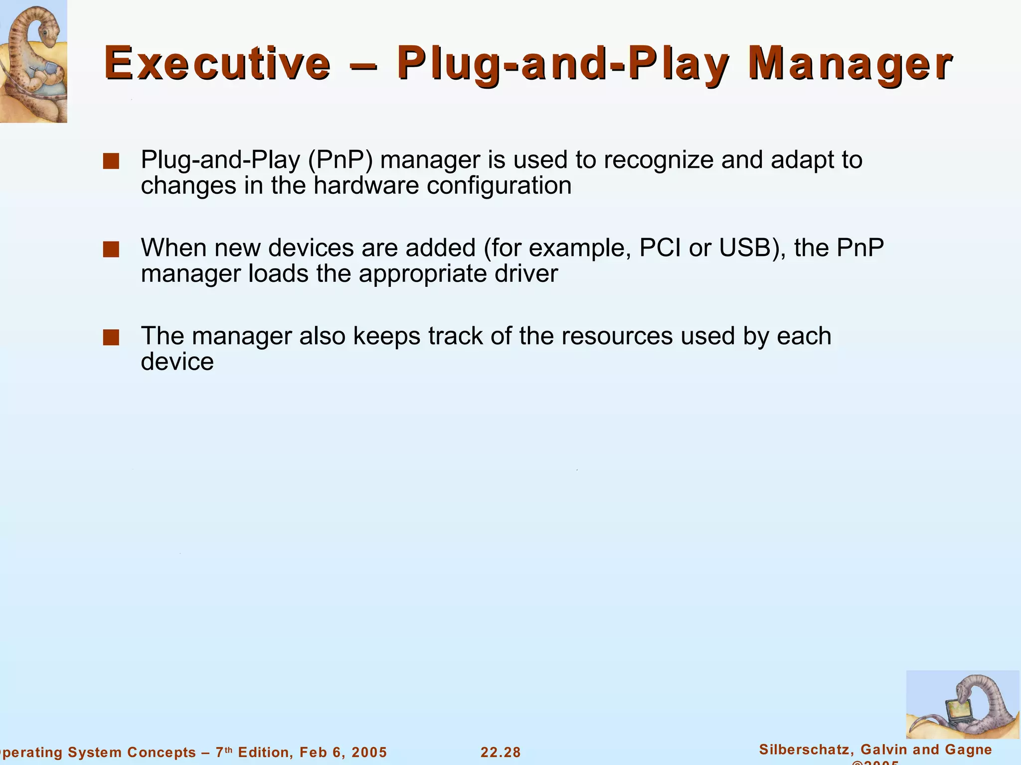 Executive – Plug-and-Play Manager Plug-and-Play (PnP) manager is used to recognize and adapt to changes in the hardware configuration When new devices are added (for example, PCI or USB), the PnP manager loads the appropriate driver The manager also keeps track of the resources used by each device 