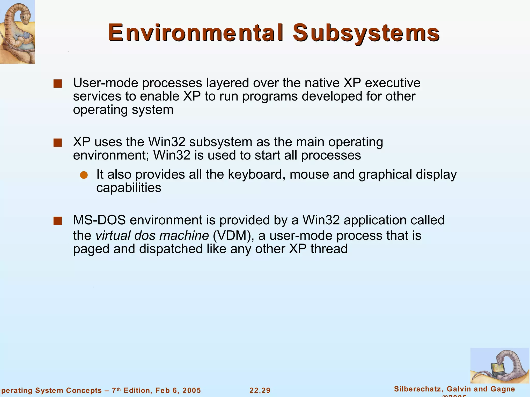 Environmental Subsystems User-mode processes layered over the native XP executive services to enable XP to run programs developed for other operating system XP uses the Win32 subsystem as the main operating environment; Win32 is used to start all processes It also provides all the keyboard, mouse and graphical display capabilities MS-DOS environment is provided by a Win32 application called the  virtual dos machine  (VDM), a user-mode process that is paged and dispatched like any other XP thread 