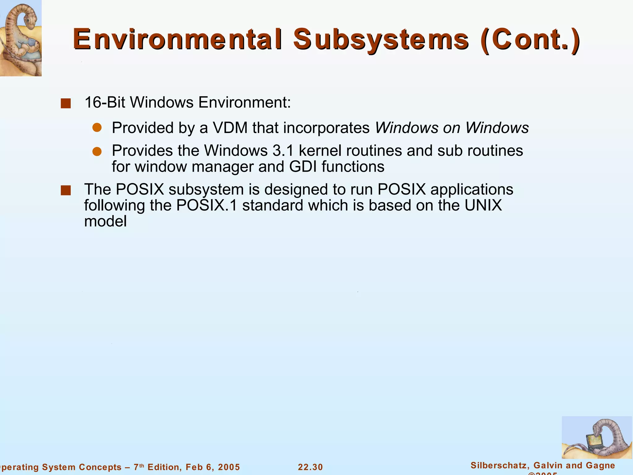 Environmental Subsystems (Cont.) 16-Bit Windows Environment: Provided by a VDM that incorporates  Windows on Windows Provides the Windows 3.1 kernel routines and sub routines for window manager and GDI functions The POSIX subsystem is designed to run POSIX applications following the POSIX.1 standard which is based on the UNIX model 