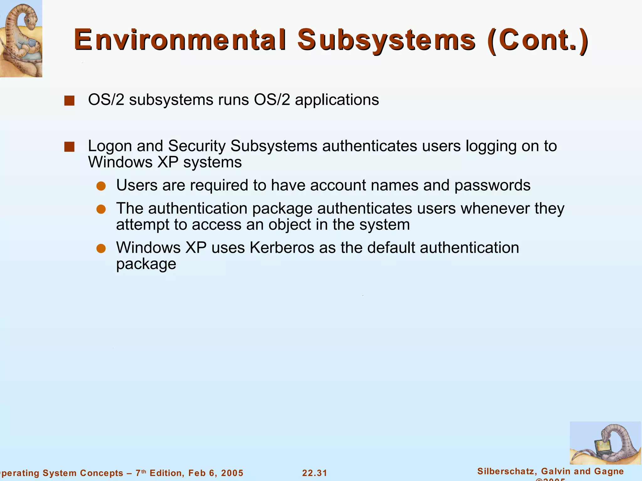 Environmental Subsystems (Cont.) OS/2 subsystems runs OS/2 applications Logon and Security Subsystems authenticates users logging on to Windows XP systems Users are required to have account names and passwords The authentication package authenticates users whenever they attempt to access an object in the system Windows XP uses Kerberos as the default authentication package 